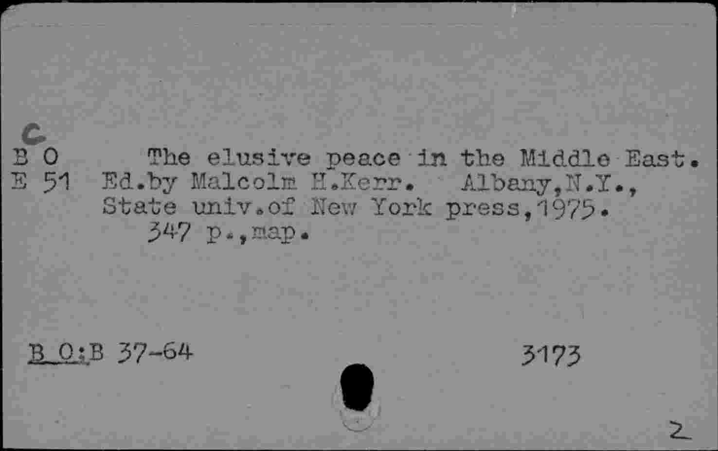 ﻿
0 The elusive peace in the Middle East 51 Ed.by Malcolm H.Kerr.	Albany,N.Y.,
State imiv.of New York press,1975.
34-7 p.,map.
SJ1-B 37-64
3173